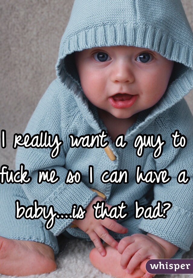 I really want a guy to fuck me so I can have a baby....is that bad?
