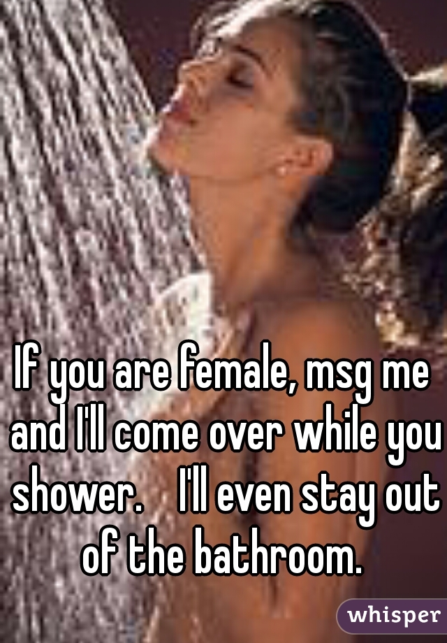 If you are female, msg me and I'll come over while you shower.    I'll even stay out of the bathroom. 