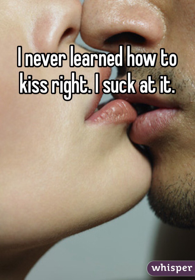 I never learned how to kiss right. I suck at it. 