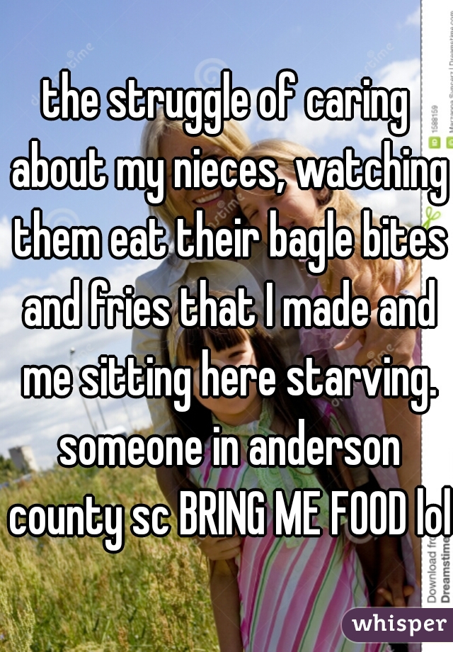 the struggle of caring about my nieces, watching them eat their bagle bites and fries that I made and me sitting here starving. someone in anderson county sc BRING ME FOOD lol 