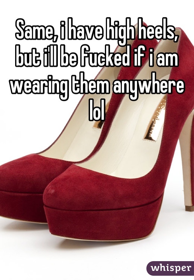Same, i have high heels, but i'll be fucked if i am wearing them anywhere lol