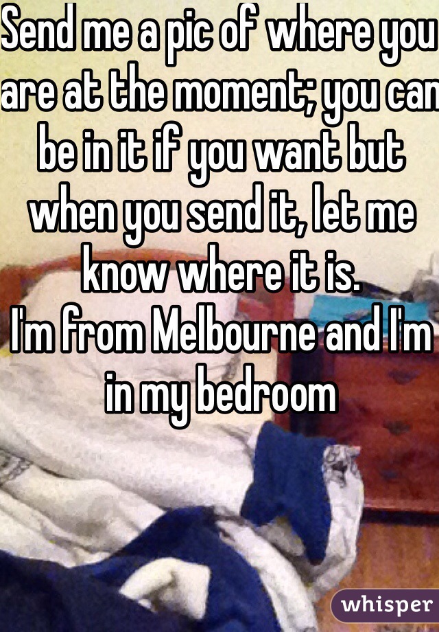Send me a pic of where you are at the moment; you can be in it if you want but when you send it, let me know where it is.
I'm from Melbourne and I'm in my bedroom 
