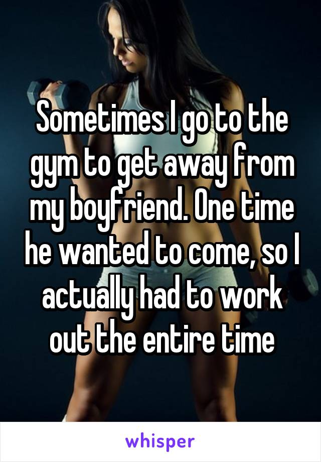 Sometimes I go to the gym to get away from my boyfriend. One time he wanted to come, so I actually had to work out the entire time