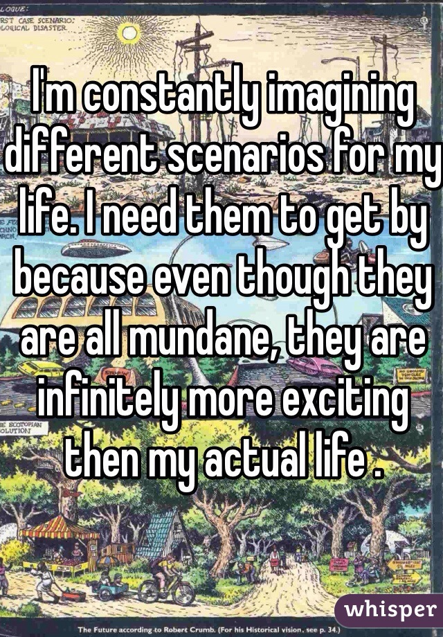 I'm constantly imagining different scenarios for my life. I need them to get by because even though they are all mundane, they are infinitely more exciting then my actual life .