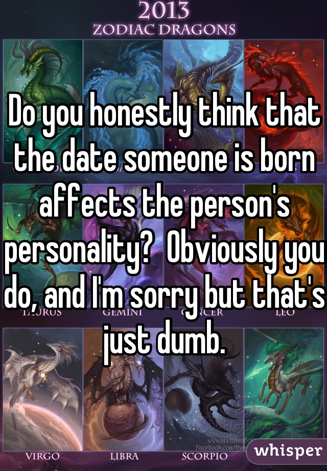 Do you honestly think that the date someone is born affects the person's personality?  Obviously you do, and I'm sorry but that's just dumb.