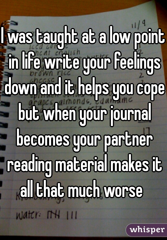 I was taught at a low point in life write your feelings down and it helps you cope but when your journal becomes your partner reading material makes it all that much worse  