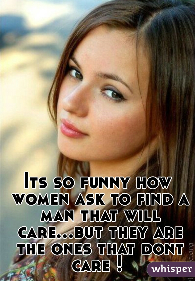 Its so funny how women ask to find a man that will care...but they are the ones that dont care ! 