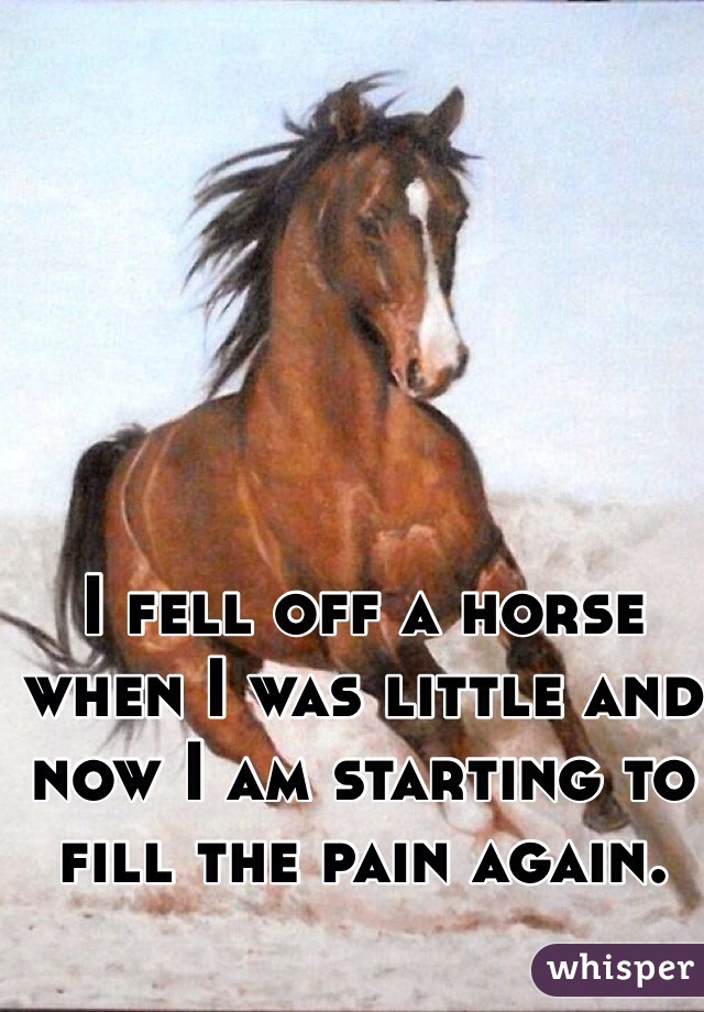 I fell off a horse when I was little and now I am starting to fill the pain again. 
