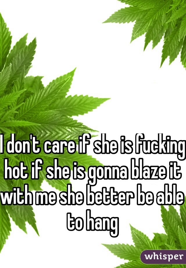 I don't care if she is fucking hot if she is gonna blaze it with me she better be able to hang