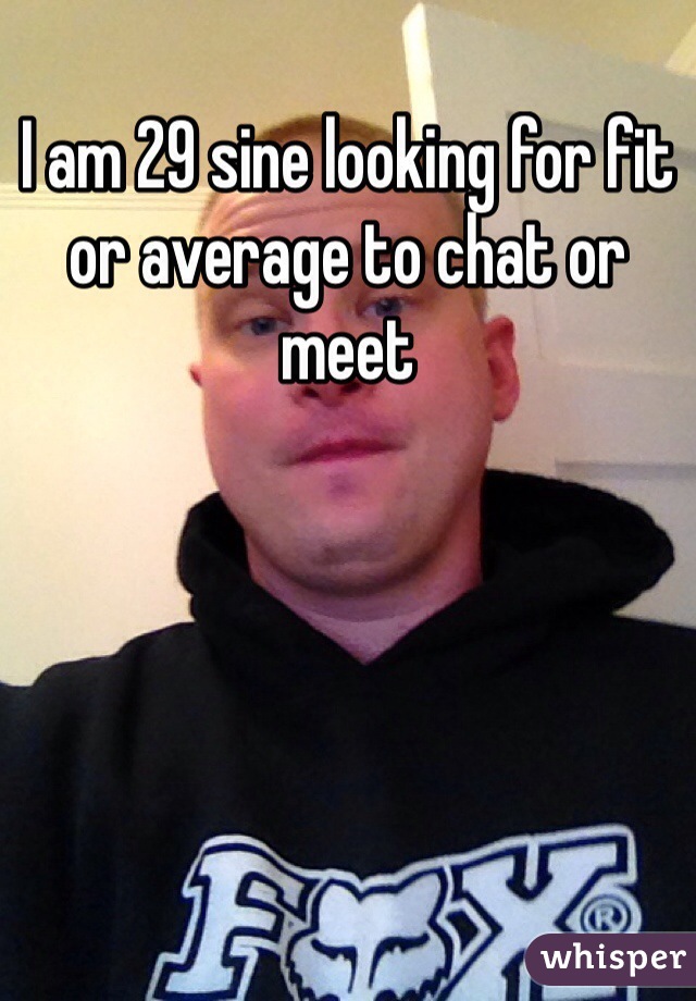 I am 29 sine looking for fit or average to chat or meet