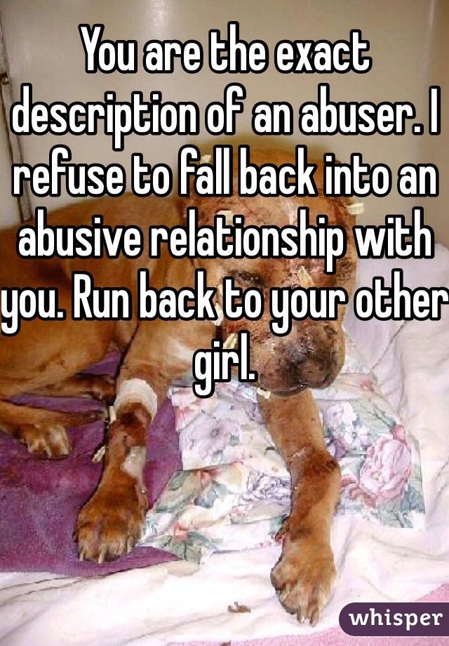 You are the exact description of an abuser. I refuse to fall back into an abusive relationship with you. Run back to your other girl. 