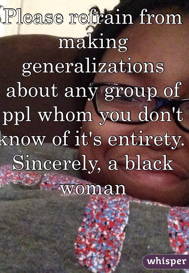 Please refrain from making generalizations about any group of ppl whom you don't know of it's entirety. 
Sincerely, a black woman