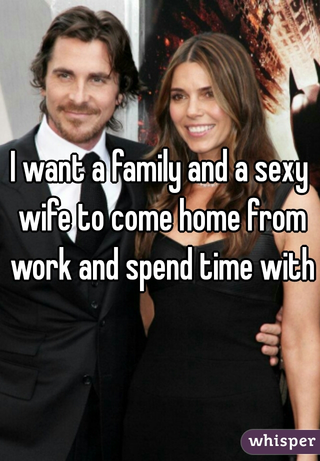 I want a family and a sexy wife to come home from work and spend time with