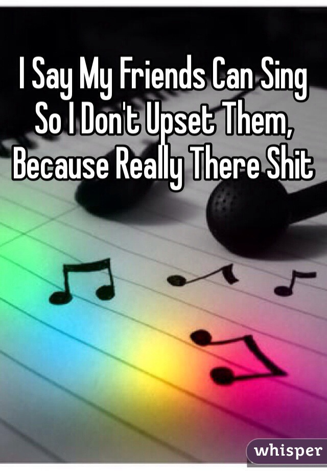 I Say My Friends Can Sing So I Don't Upset Them, Because Really There Shit