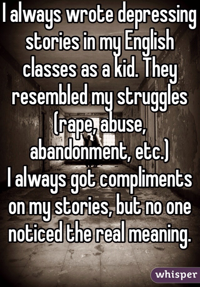 I always wrote depressing stories in my English classes as a kid. They resembled my struggles (rape, abuse, abandonment, etc.) 
I always got compliments on my stories, but no one noticed the real meaning.