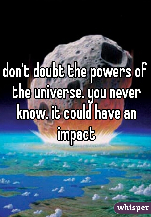 don't doubt the powers of the universe. you never know. it could have an impact