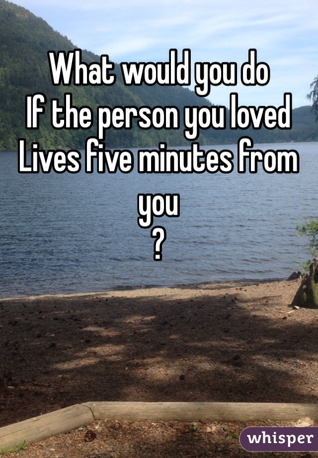 What would you do
If the person you loved 
Lives five minutes from you
?