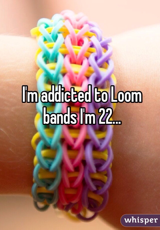 I'm addicted to Loom bands I'm 22...