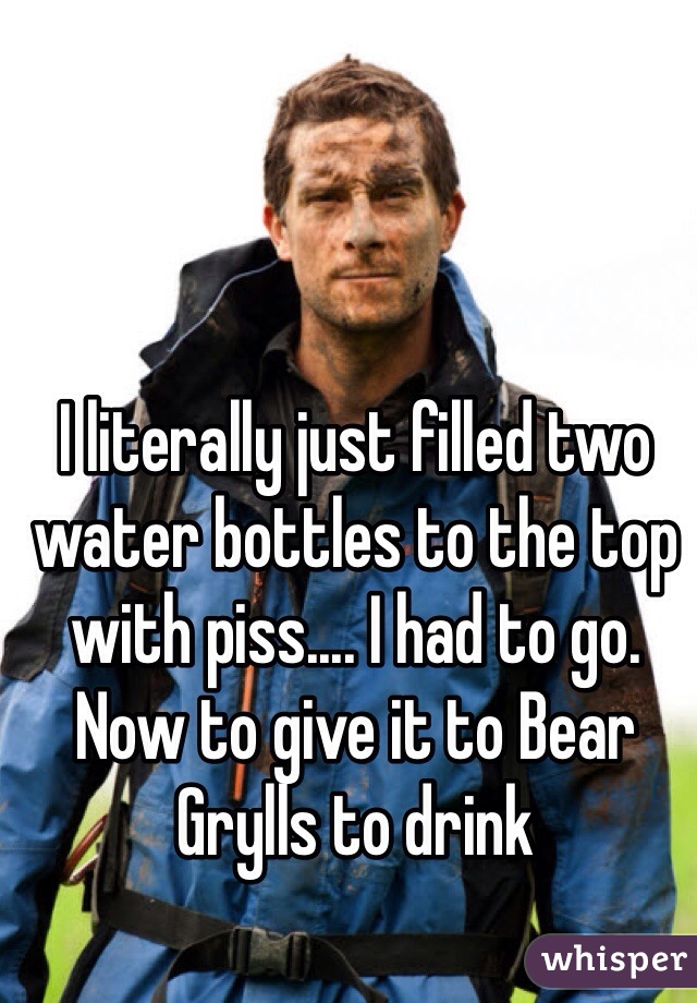 I literally just filled two water bottles to the top with piss.... I had to go. Now to give it to Bear Grylls to drink