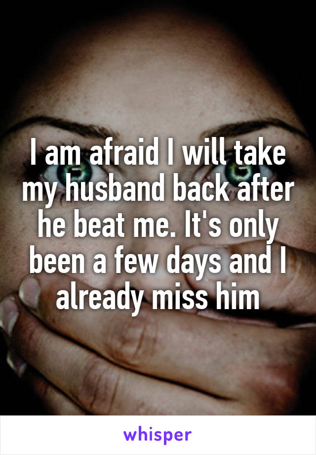 I am afraid I will take my husband back after he beat me. It's only been a few days and I already miss him