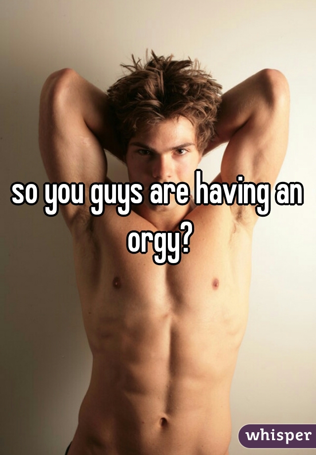 so you guys are having an orgy?