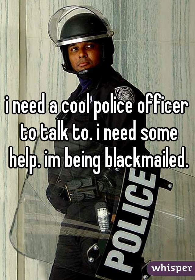 i need a cool police officer to talk to. i need some help. im being blackmailed.