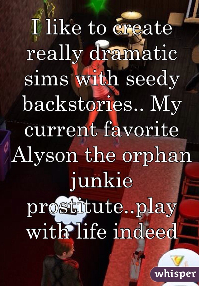 I like to create really dramatic sims with seedy backstories.. My current favorite Alyson the orphan junkie prostitute..play with life indeed