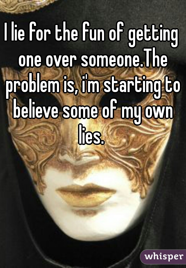 I lie for the fun of getting one over someone.The problem is, i'm starting to believe some of my own lies. 