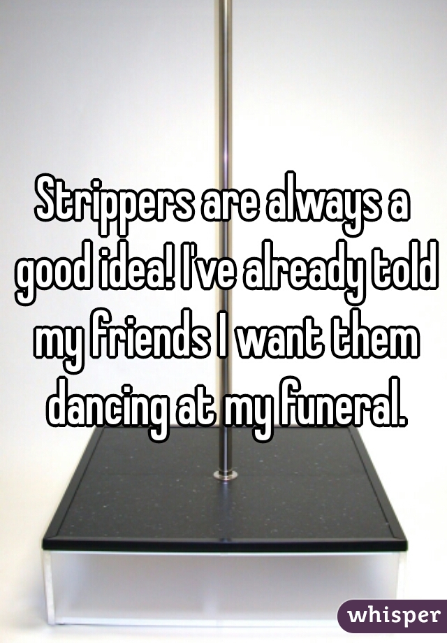 Strippers are always a good idea! I've already told my friends I want them dancing at my funeral.