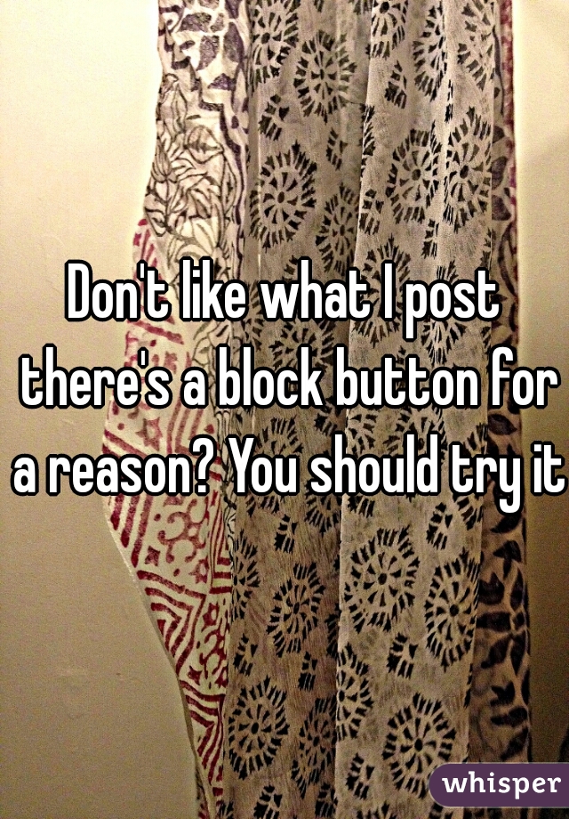 Don't like what I post there's a block button for a reason? You should try it.
