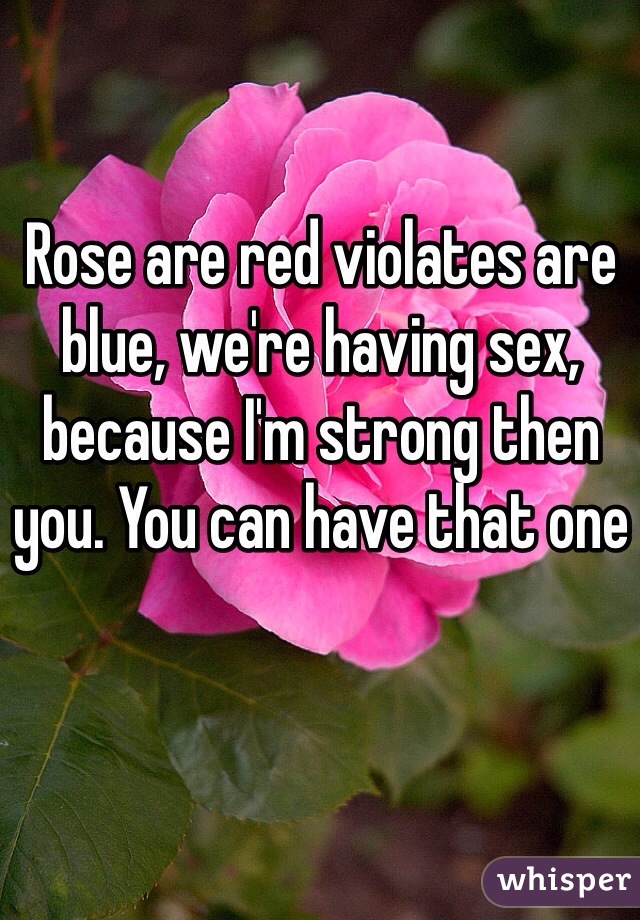 Rose are red violates are blue, we're having sex, because I'm strong then you. You can have that one