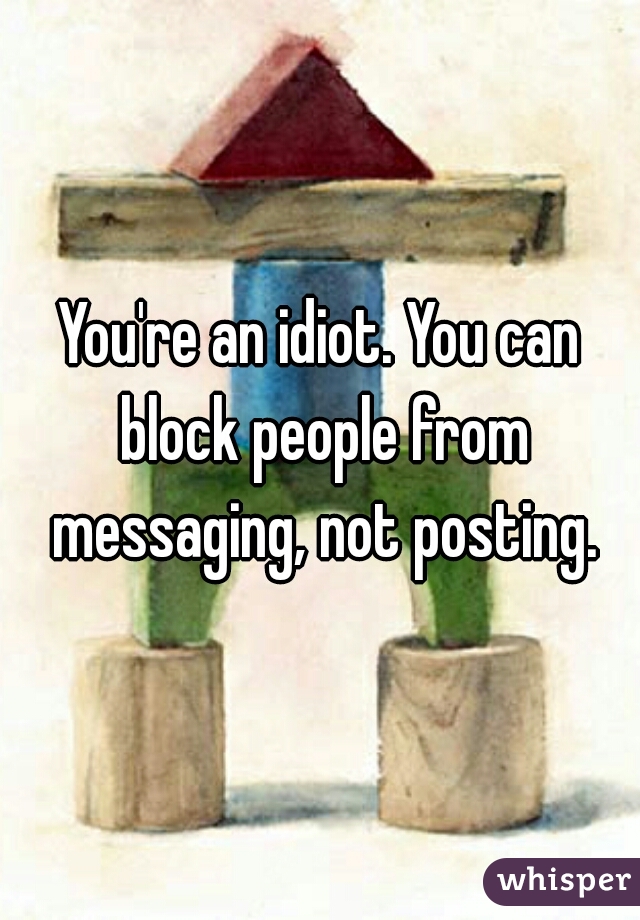 You're an idiot. You can block people from messaging, not posting.