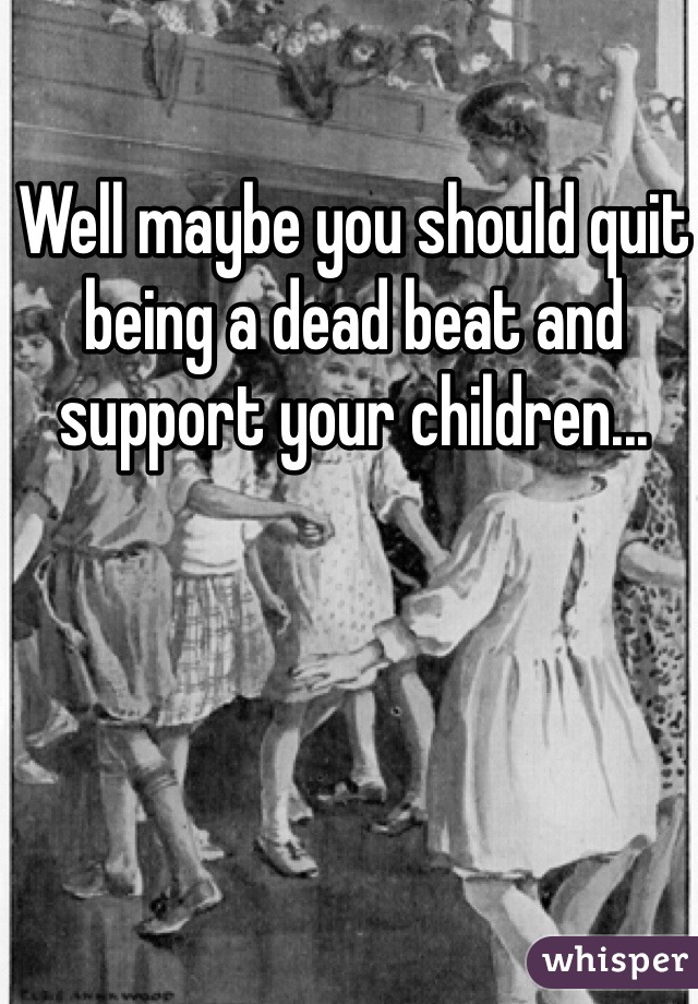 Well maybe you should quit being a dead beat and support your children...