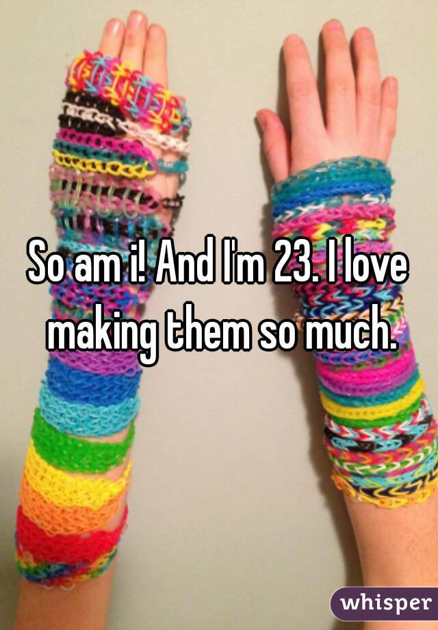 So am i! And I'm 23. I love making them so much.