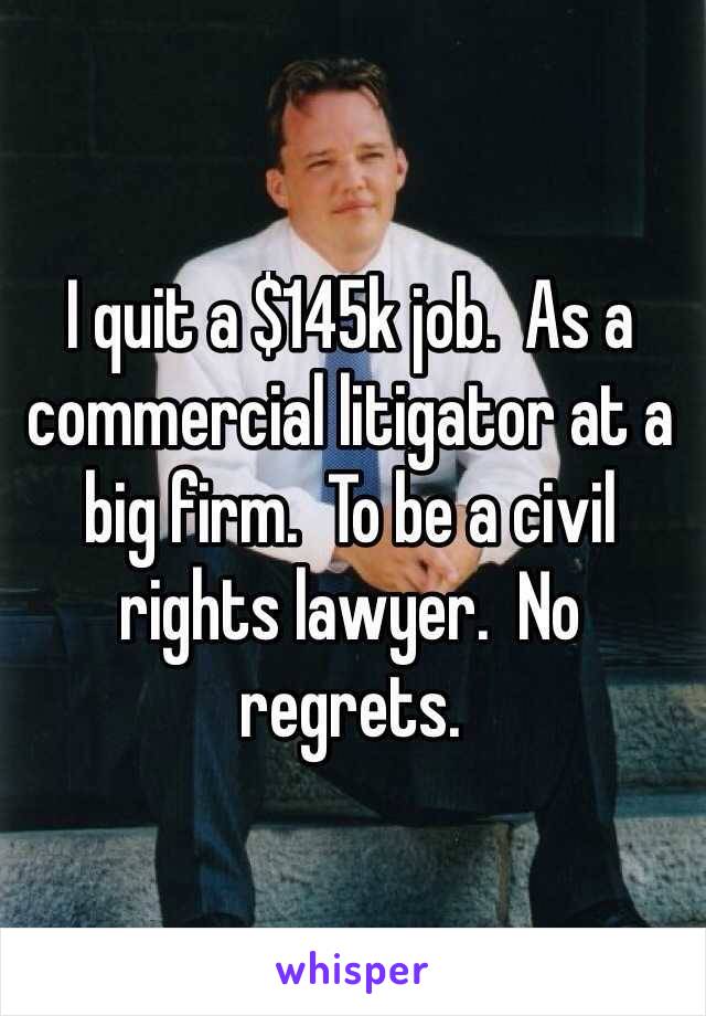 I quit a $145k job.  As a commercial litigator at a big firm.  To be a civil rights lawyer.  No regrets.  
