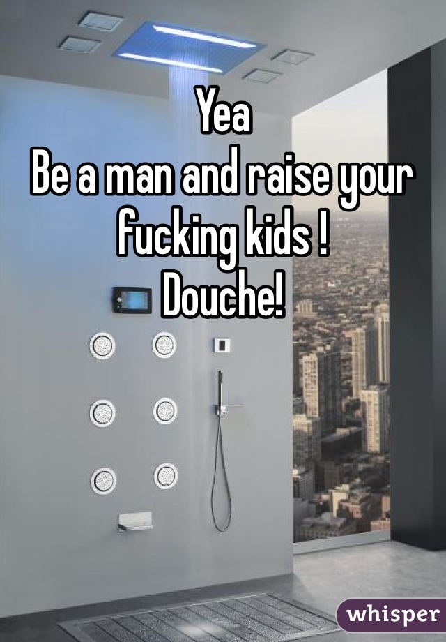 Yea
Be a man and raise your fucking kids !
Douche!