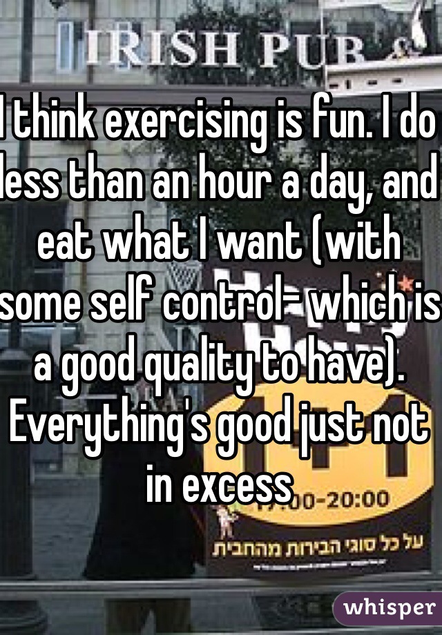 I think exercising is fun. I do less than an hour a day, and eat what I want (with some self control- which is a good quality to have). Everything's good just not in excess