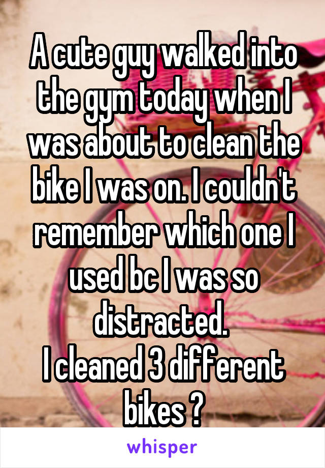 A cute guy walked into the gym today when I was about to clean the bike I was on. I couldn't remember which one I used bc I was so distracted. 
I cleaned 3 different bikes 