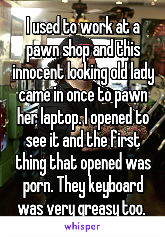I used to work at a pawn shop and this innocent looking old lady came in once to pawn her laptop. I opened to see it and the first thing that opened was porn. They keyboard was very greasy too. 