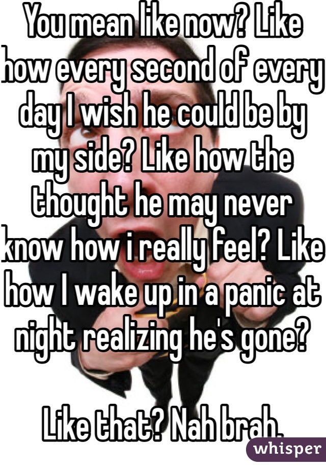 You mean like now? Like how every second of every day I wish he could be by my side? Like how the thought he may never know how i really feel? Like how I wake up in a panic at night realizing he's gone?

Like that? Nah brah. 