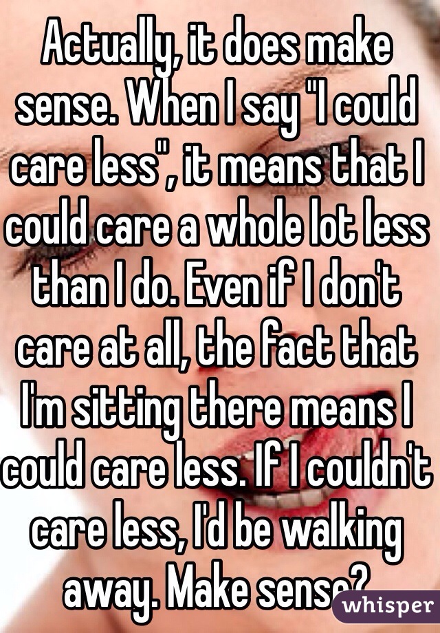Actually, it does make sense. When I say "I could care less", it means that I could care a whole lot less than I do. Even if I don't care at all, the fact that I'm sitting there means I could care less. If I couldn't care less, I'd be walking away. Make sense?