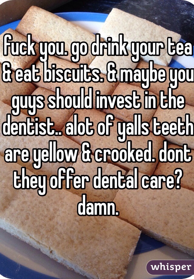 fuck you. go drink your tea & eat biscuits. & maybe you guys should invest in the dentist.. alot of yalls teeth are yellow & crooked. dont they offer dental care? damn. 