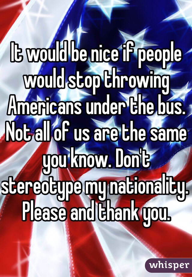 It would be nice if people would stop throwing Americans under the bus. Not all of us are the same you know. Don't stereotype my nationality. Please and thank you. 
