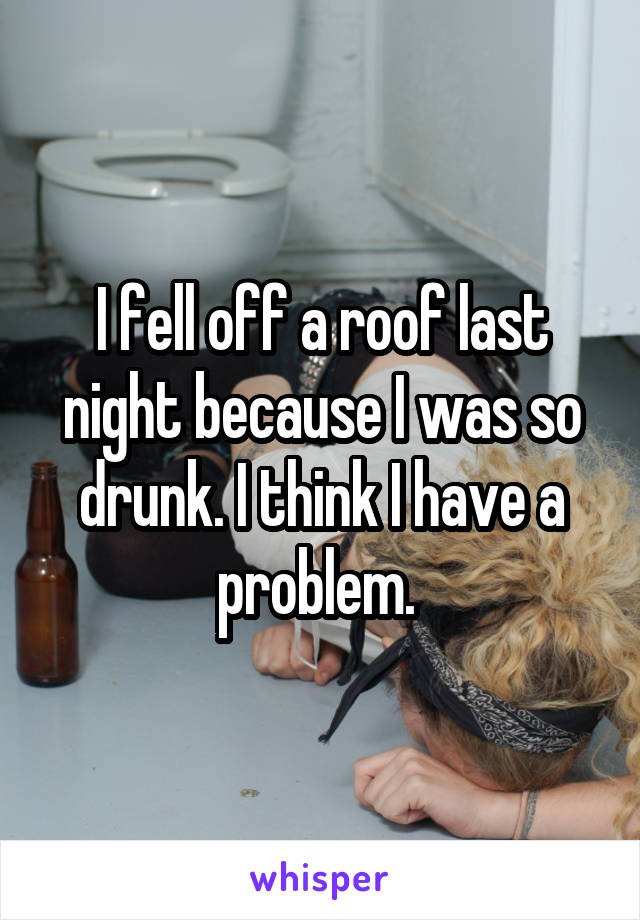 I fell off a roof last night because I was so drunk. I think I have a problem. 