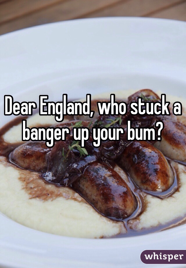 Dear England, who stuck a banger up your bum?