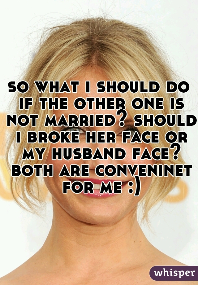 so what i should do if the other one is not married? should i broke her face or my husband face? both are conveninet for me :)