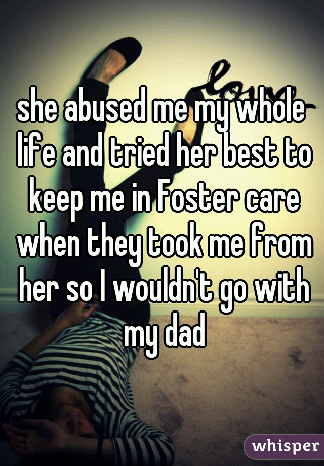 she abused me my whole life and tried her best to keep me in Foster care when they took me from her so I wouldn't go with my dad