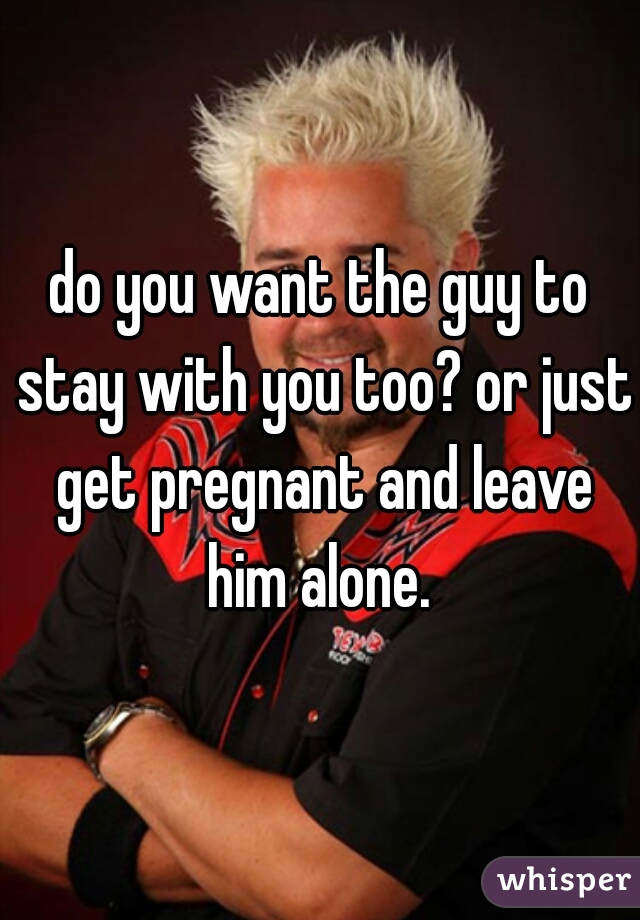 do you want the guy to stay with you too? or just get pregnant and leave him alone. 