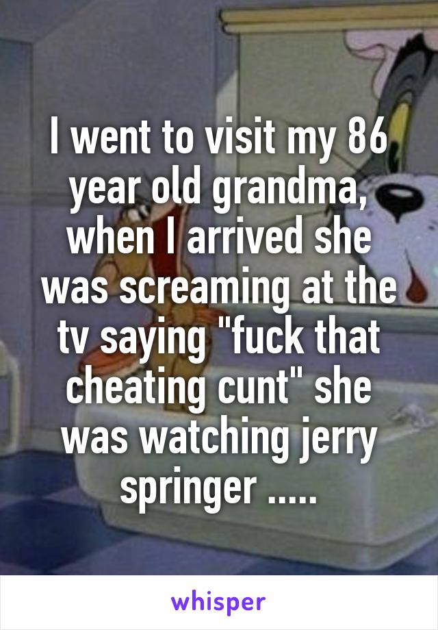 I went to visit my 86 year old grandma, when I arrived she was screaming at the tv saying "fuck that cheating cunt" she was watching jerry springer .....