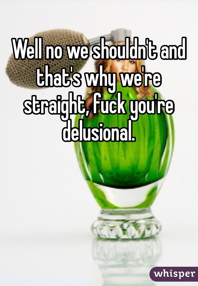Well no we shouldn't and that's why we're straight, fuck you're delusional.